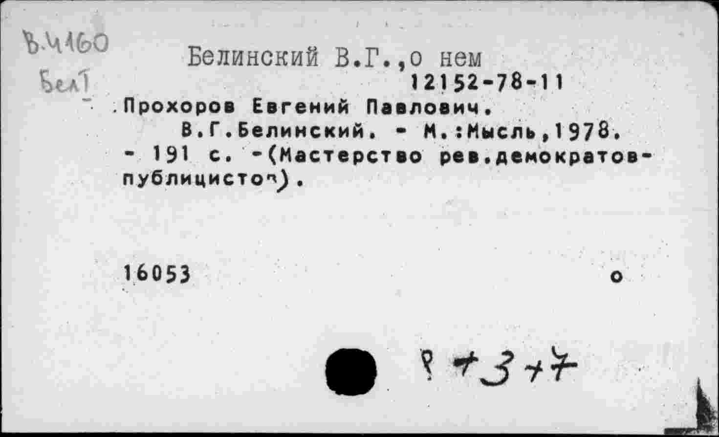 ﻿ЪМ60
Белинский В.Г.,о нем 12152-78-1 1 Прохоров Евгений Павлович.
В.Г.Белинский. - ММысль,1978, - 191 с. -(Мастерство рев.демократов публицистов .
16053
о